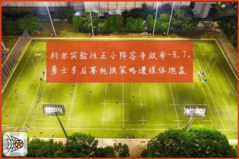 科尔实验性五小阵容净效率-8.7,勇士季后赛轮换策略遭媒体炮轰