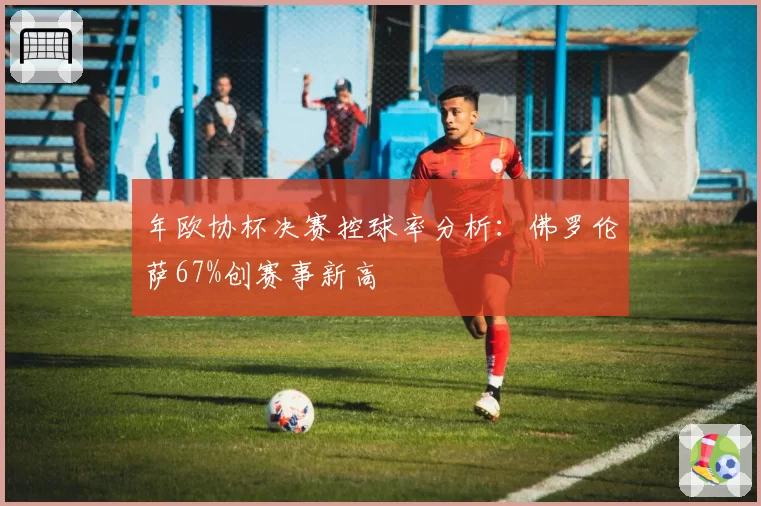 年欧协杯决赛控球率分析：佛罗伦萨67%创赛事新高