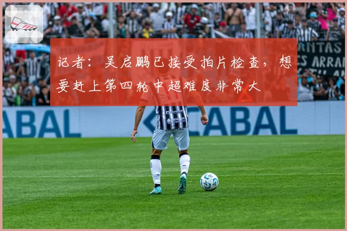 记者:吴启鹏已接受拍片检查,想要赶上第四轮中超难度非常大