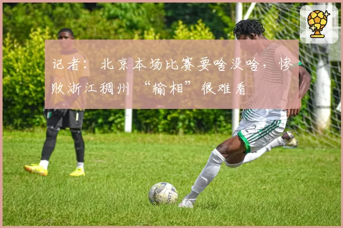 记者：北京本场比赛要啥没啥，惨败浙江稠州 “输相”很难看