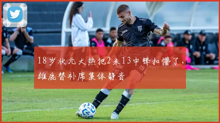 18岁状元大热把2米13中锋扣懵了,雄鹿替补席集体静音