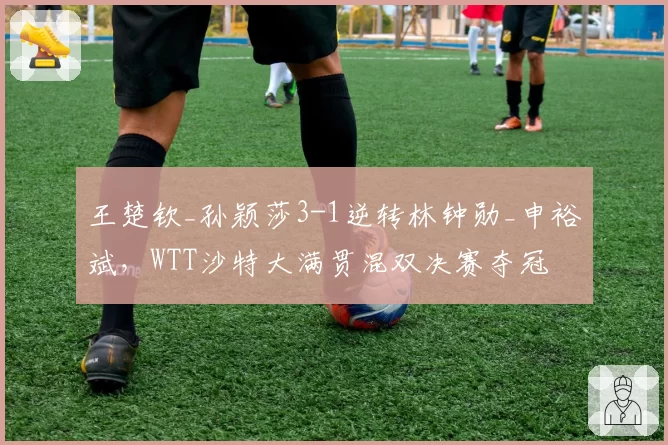 王楚钦_孙颖莎3-1逆转林钟勋_申裕斌，WTT沙特大满贯混双决赛夺冠