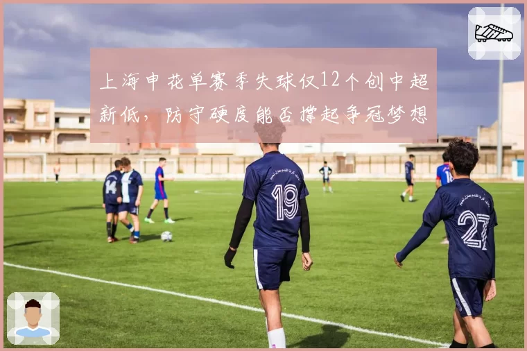 上海申花单赛季失球仅12个创中超新低,防守硬度能否撑起争冠梦想