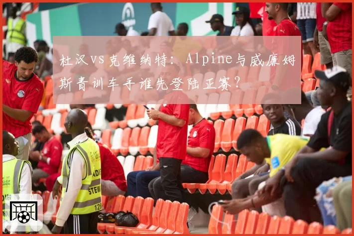 杜汉vs克维纳特:Alpine与威廉姆斯青训车手谁先登陆正赛?