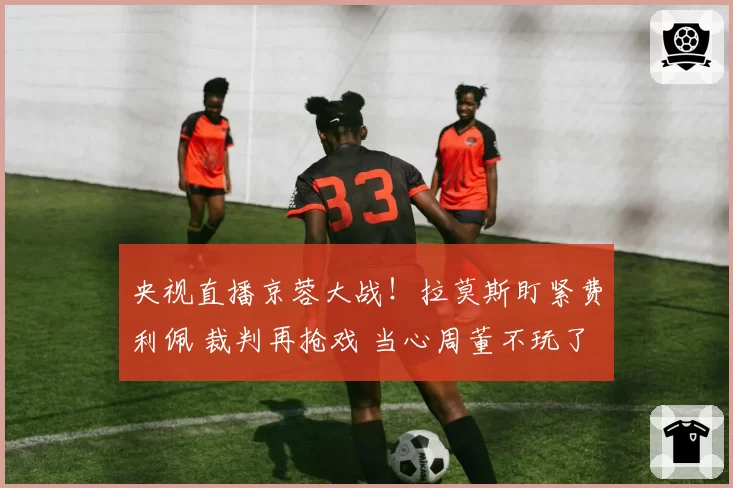 央视直播京蓉大战！拉莫斯盯紧费利佩 裁判再抢戏 当心周董不玩了