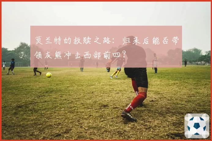 莫兰特的救赎之路:归来后能否带领灰熊冲击西部前四?