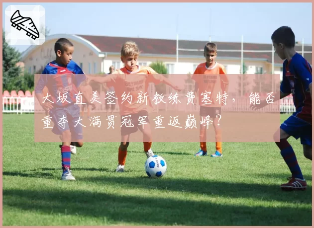 大坂直美签约新教练费塞特，能否重夺大满贯冠军重返巅峰？