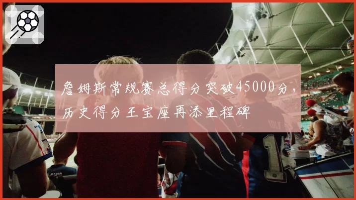 詹姆斯常规赛总得分突破45000分,历史得分王宝座再添里程碑