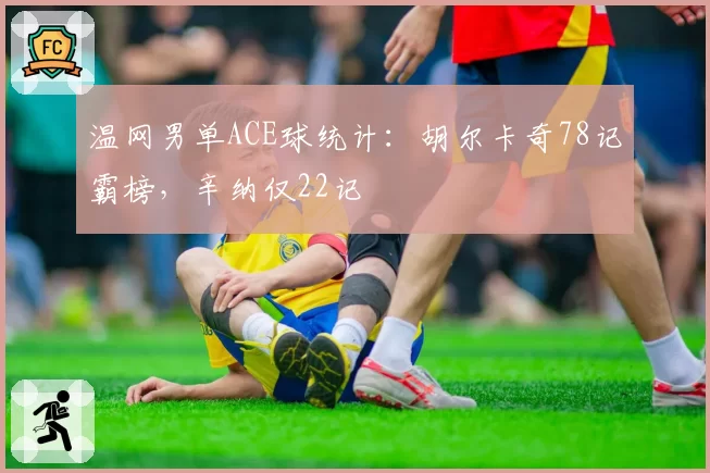 温网男单ACE球统计：胡尔卡奇78记霸榜，辛纳仅22记