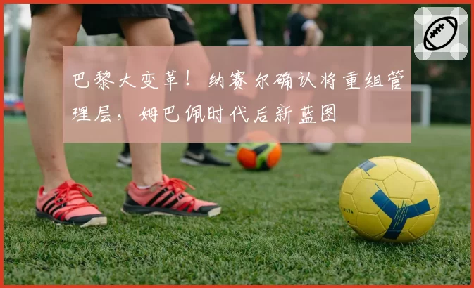 巴黎大变革!纳赛尔确认将重组管理层,姆巴佩时代后新蓝图