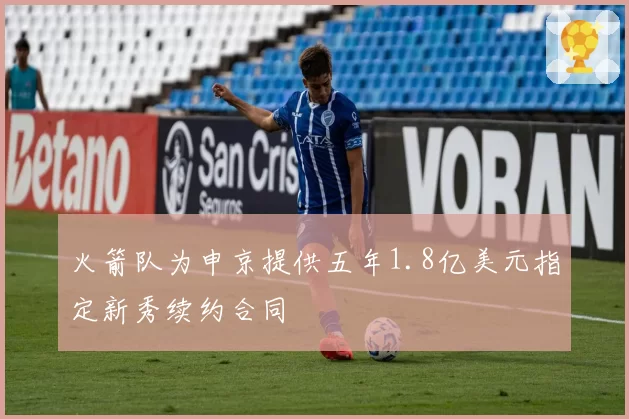 火箭队为申京提供五年1.8亿美元指定新秀续约合同