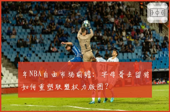 年NBA自由市场前瞻：字母哥去留将如何重塑联盟权力版图？
