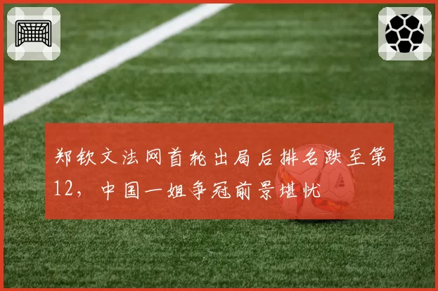 郑钦文法网首轮出局后排名跌至第12,中国一姐争冠前景堪忧