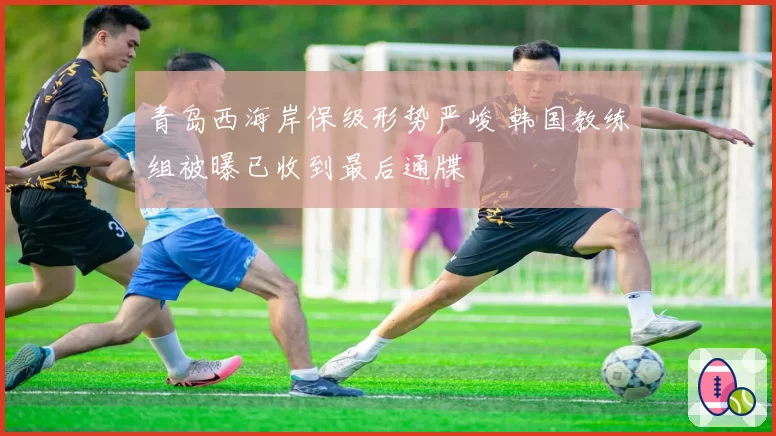 青岛西海岸保级形势严峻 韩国教练组被曝已收到最后通牒