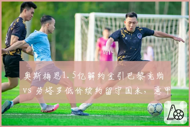 奥斯梅恩1.5亿解约金引巴黎竞购 vs 劳塔罗低价续约留守国米,意甲锋线身价两极分化