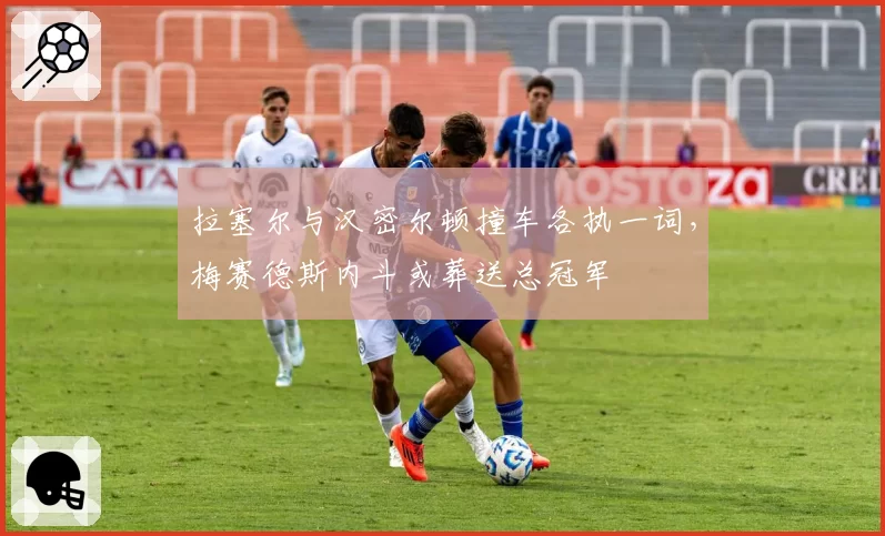 拉塞尔与汉密尔顿撞车各执一词,梅赛德斯内斗或葬送总冠军