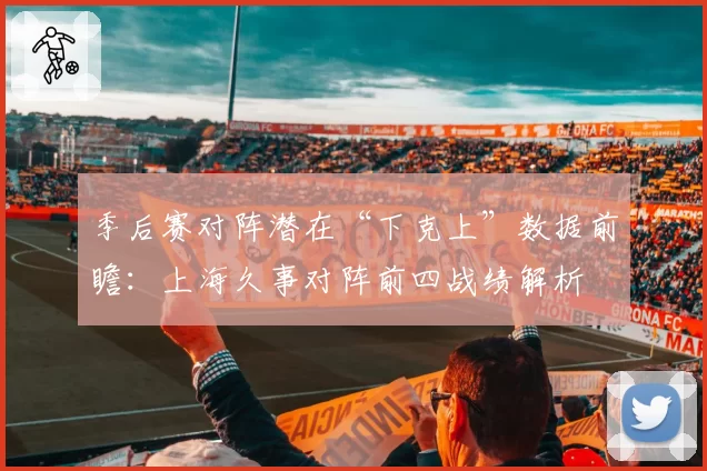 季后赛对阵潜在“下克上”数据前瞻：上海久事对阵前四战绩解析