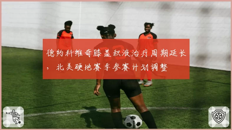 德约科维奇膝盖积液治疗周期延长,北美硬地赛季参赛计划调整