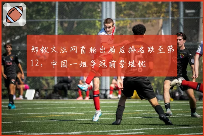 郑钦文法网首轮出局后排名跌至第12,中国一姐争冠前景堪忧