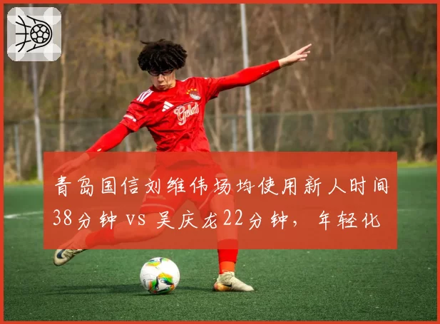 青岛国信刘维伟场均使用新人时间38分钟 vs 吴庆龙22分钟,年轻化战略完全相反