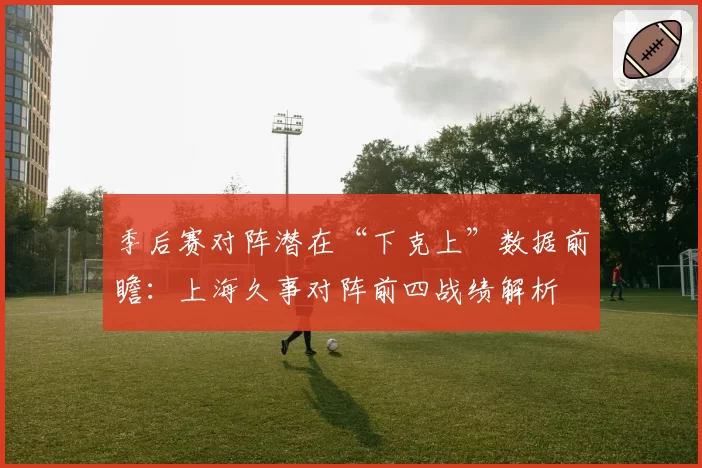 季后赛对阵潜在“下克上”数据前瞻：上海久事对阵前四战绩解析