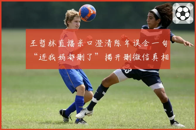 王哲林直播亲口澄清陈年误会一句“连我妈都删了”揭开删微信真相