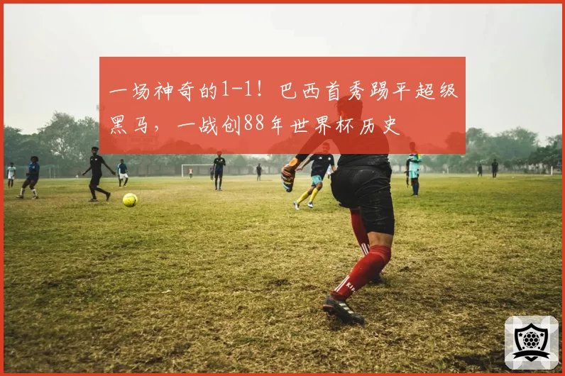 一场神奇的1-1!巴西首秀踢平超级黑马,一战创88年世界杯历史