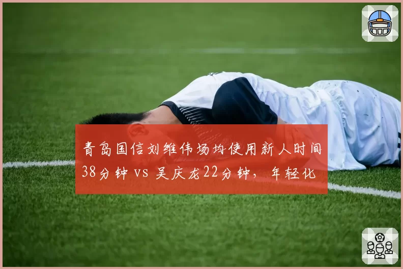 青岛国信刘维伟场均使用新人时间38分钟 vs 吴庆龙22分钟,年轻化战略完全相反
