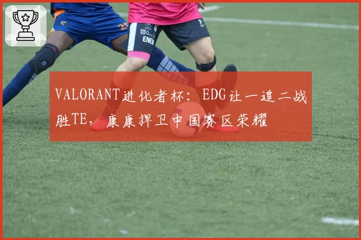 VALORANT进化者杯：EDG让一追二战胜TE，康康捍卫中国赛区荣耀