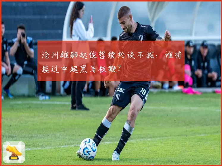 沧州雄狮赵俊哲续约谈不拢，谁将接过中超黑马教鞭？