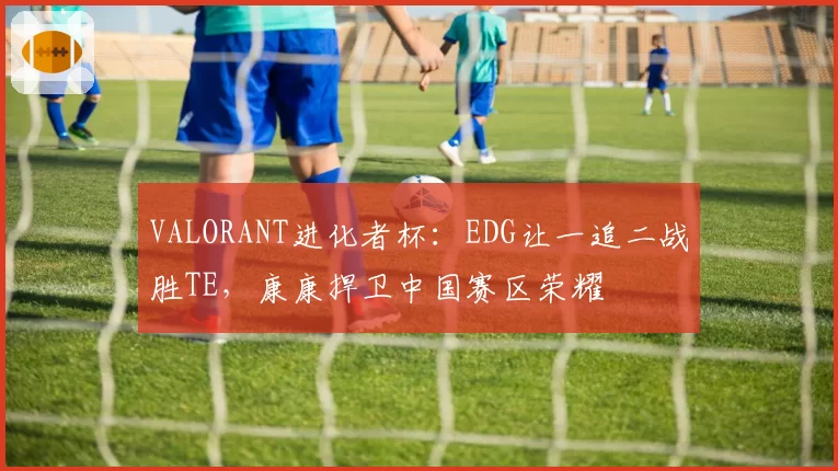 VALORANT进化者杯：EDG让一追二战胜TE，康康捍卫中国赛区荣耀