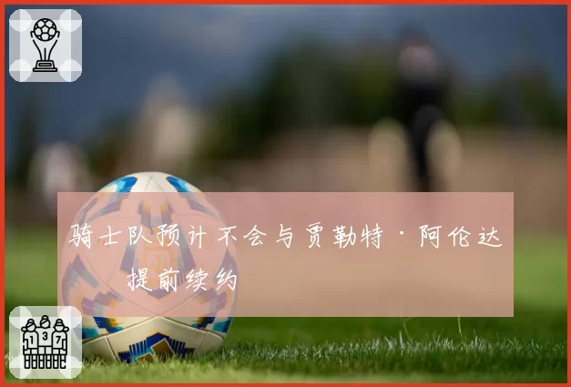 骑士队预计不会与贾勒特·阿伦达成提前续约