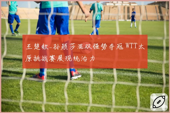 王楚钦_孙颖莎混双强势夺冠 WTT太原挑战赛展现统治力