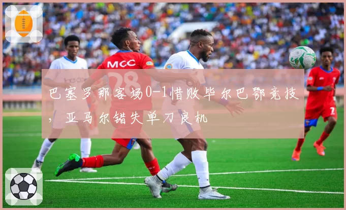 巴塞罗那客场0-1惜败毕尔巴鄂竞技,亚马尔错失单刀良机