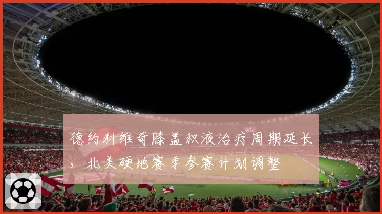 德约科维奇膝盖积液治疗周期延长,北美硬地赛季参赛计划调整