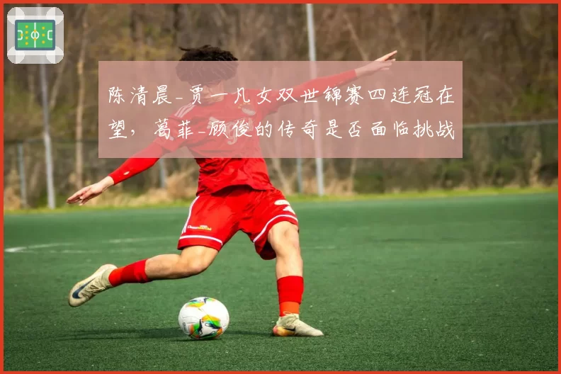 陈清晨_贾一凡女双世锦赛四连冠在望，葛菲_顾俊的传奇是否面临挑战？
