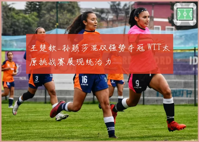 王楚钦_孙颖莎混双强势夺冠 WTT太原挑战赛展现统治力