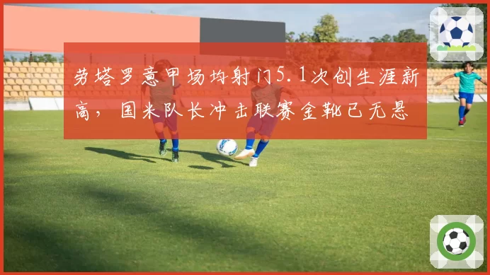 劳塔罗意甲场均射门5.1次创生涯新高,国米队长冲击联赛金靴已无悬念?