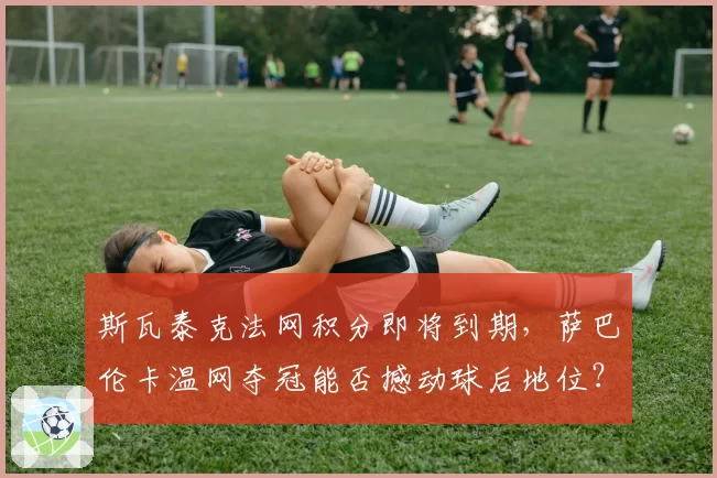 斯瓦泰克法网积分即将到期,萨巴伦卡温网夺冠能否撼动球后地位?