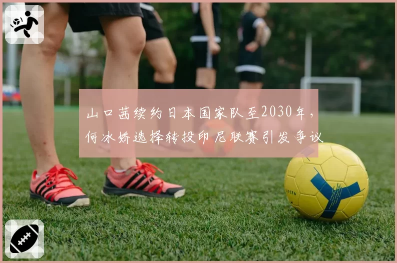 山口茜续约日本国家队至2030年,何冰娇选择转投印尼联赛引发争议