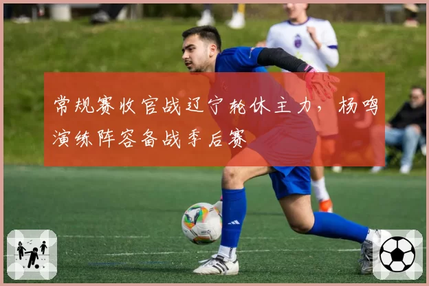 常规赛收官战辽宁轮休主力，杨鸣演练阵容备战季后赛