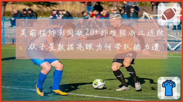 吴前程帅澎同砍20+却难阻浙江连败，双子星数据亮眼为何带队能力遭质疑