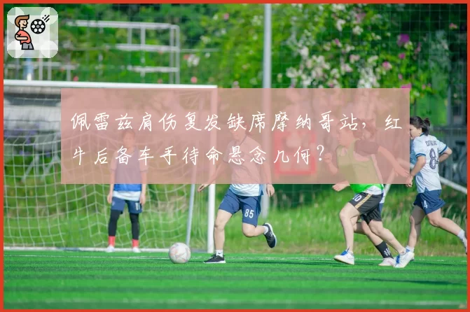 佩雷兹肩伤复发缺席摩纳哥站,红牛后备车手待命悬念几何?