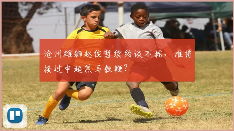 沧州雄狮赵俊哲续约谈不拢，谁将接过中超黑马教鞭？