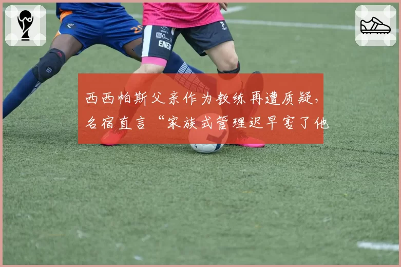 西西帕斯父亲作为教练再遭质疑，名宿直言“家族式管理迟早害了他”