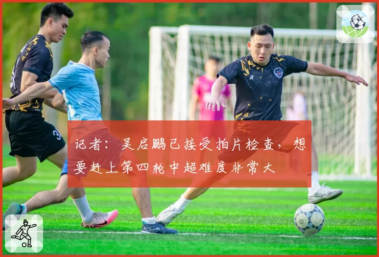 记者:吴启鹏已接受拍片检查,想要赶上第四轮中超难度非常大