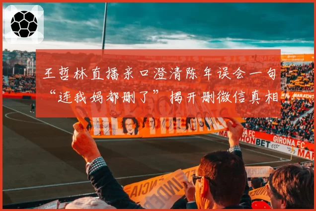 王哲林直播亲口澄清陈年误会一句“连我妈都删了”揭开删微信真相
