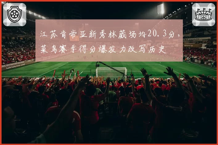江苏肯帝亚新秀林葳场均20.3分,菜鸟赛季得分爆发力改写历史