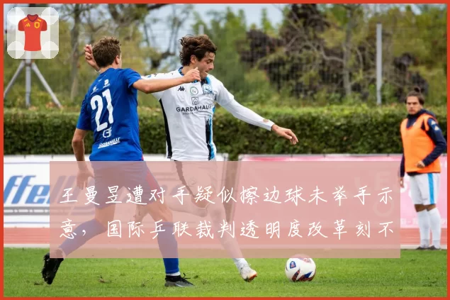 王曼昱遭对手疑似擦边球未举手示意，国际乒联裁判透明度改革刻不容缓