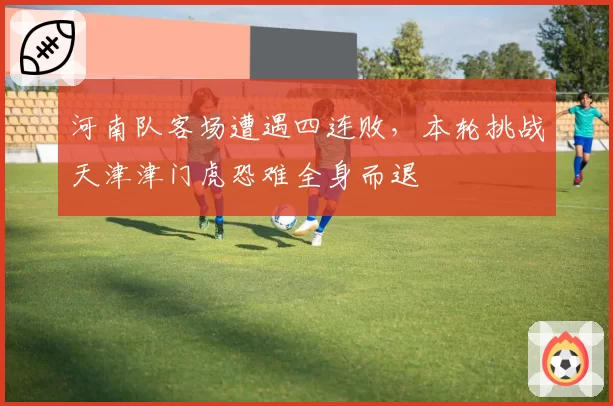 河南队客场遭遇四连败,本轮挑战天津津门虎恐难全身而退